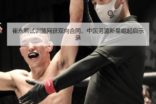 崔永熙试训篮网获双向合同，中国男篮新星崛起启示录