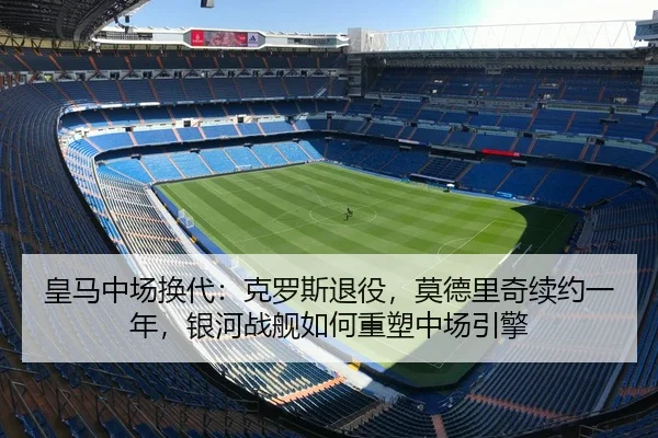 皇马中场换代：克罗斯退役，莫德里奇续约一年，银河战舰如何重塑中场引擎