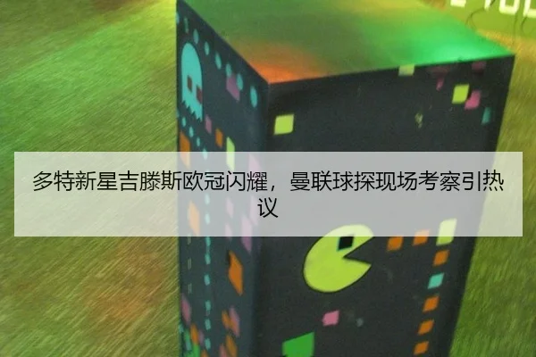 多特新星吉滕斯欧冠闪耀，曼联球探现场考察引热议