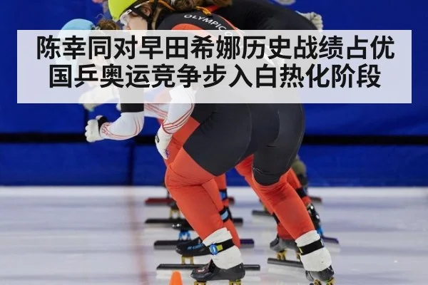 陈幸同对早田希娜历史战绩占优 国乒奥运竞争步入白热化阶段